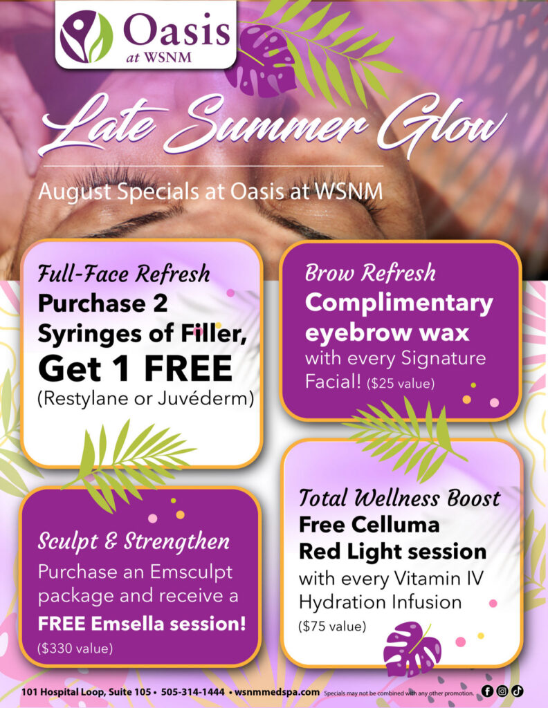 Late Summer Glow, August specials at Oasis at WSNM: buy 2 syringes of filler get 1 free (Restylane or Juvéderm), complimentary eyebrow wax with every Signature Facial, free Celluma Red Light session with every Vitamin IV Hydration Infusion, and a free Emsella session with an Emsculpt package
